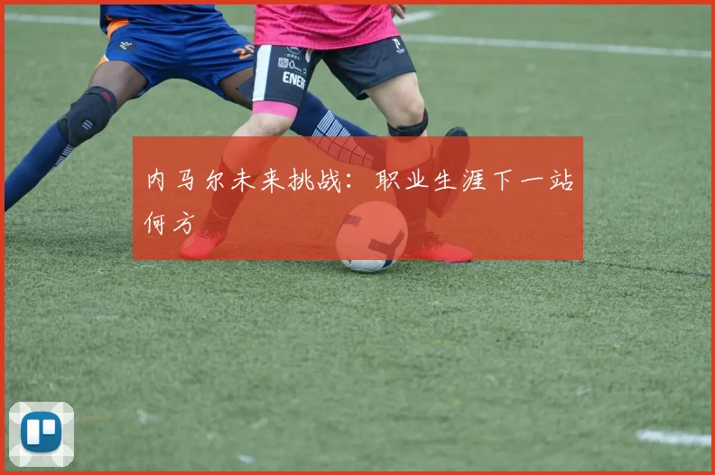 内马尔未来挑战：职业生涯下一站何方