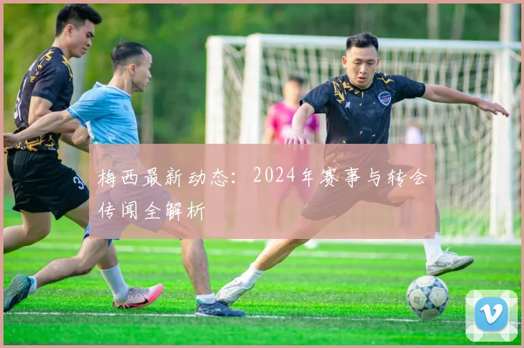 梅西最新动态：2024年赛事与转会传闻全解析