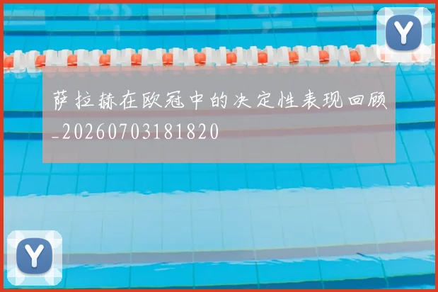 萨拉赫在欧冠中的决定性表现回顾_20260703181820