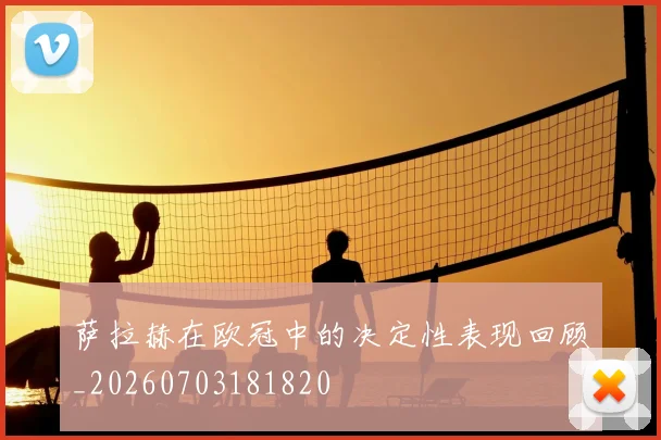 萨拉赫在欧冠中的决定性表现回顾_20260703181820