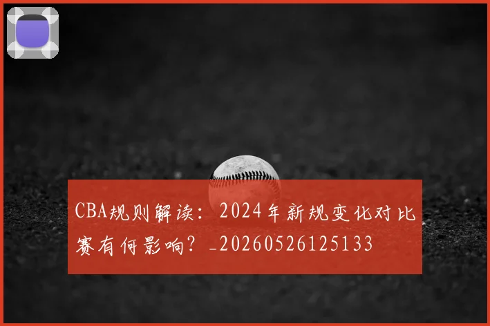 CBA规则解读：2024年新规变化对比赛有何影响？_20260526125133