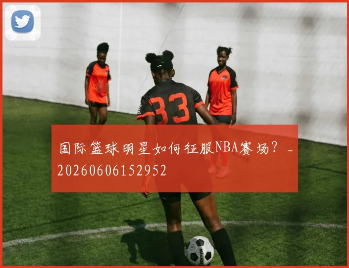 国际篮球明星如何征服NBA赛场?_20260606152952
