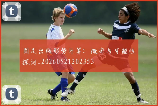 国足出线形势计算:概率与可能性探讨_20260521202353
