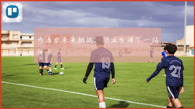 内马尔未来挑战：职业生涯下一站何方