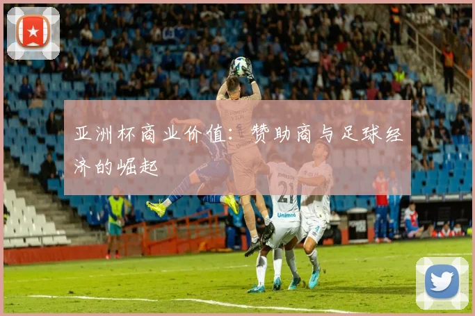 亚洲杯商业价值:赞助商与足球经济的崛起