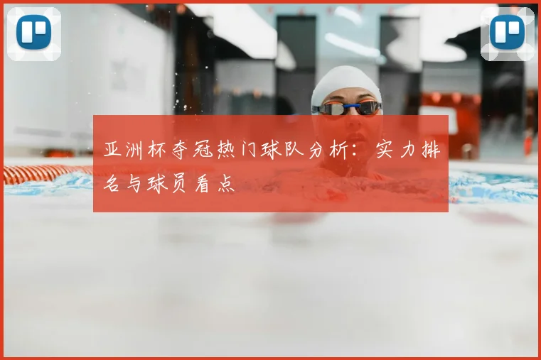 亚洲杯夺冠热门球队分析:实力排名与球员看点