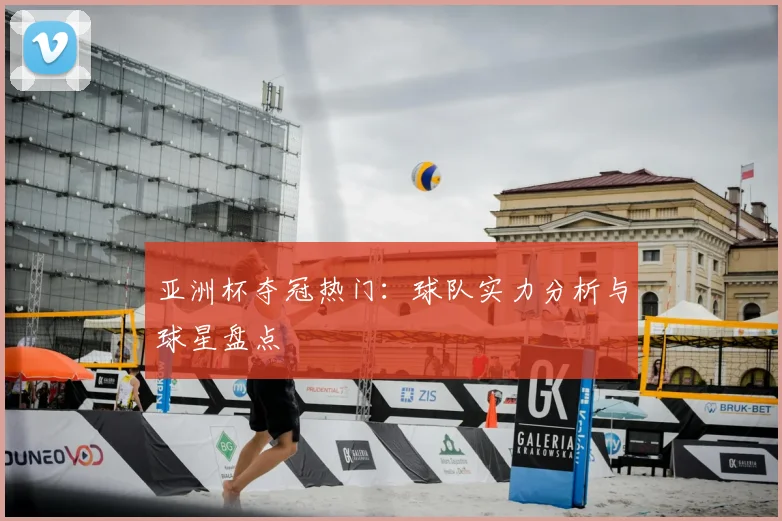 亚洲杯夺冠热门:球队实力分析与球星盘点