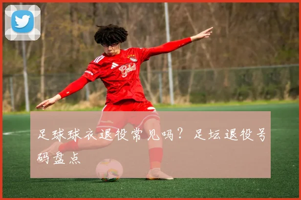 足球球衣退役常见吗?足坛退役号码盘点
